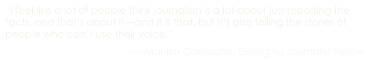 “I feel like a lot of people think journalism is a lot about just reporting the facts, and that’s about it—and it is that, but it’s also telling the stories of people who can’t use their voice.” –Maritza Camacho, Emerging Journalist Fellow