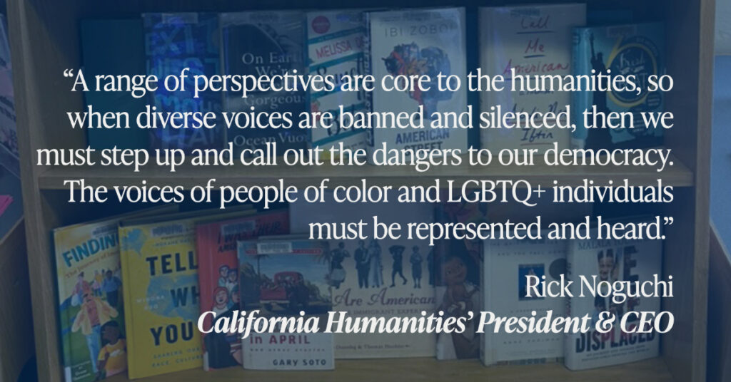 “A range of perspectives are core to the humanities, so when diverse voices are banned and silenced, then we must step up and call out the dangers to our democracy. The voices of people of color and LGBTQ+ individuals must be represented and heard.”