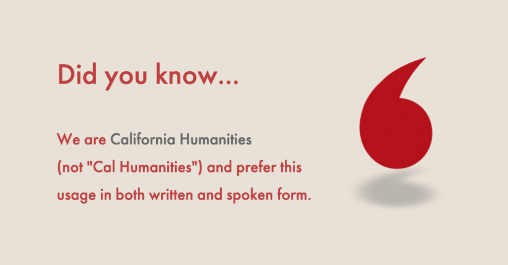 Did You Know? We are "California Humanities" (not "Cal Humanities") This is our preferred usage in both written and spoken form.